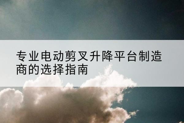 西固电动剪叉升降平台厂家-专业电动剪叉升降平台制造商的选择指南