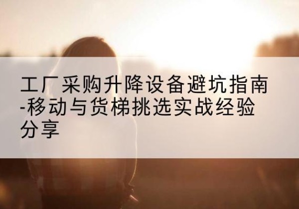 西固移动式升降机怎么选-工厂采购升降设备避坑指南-移动与货梯挑选实战经验分享