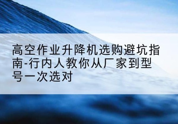 西固升降平台厂家-高空作业升降机选购避坑指南-行内人教你从厂家到型号一次选对