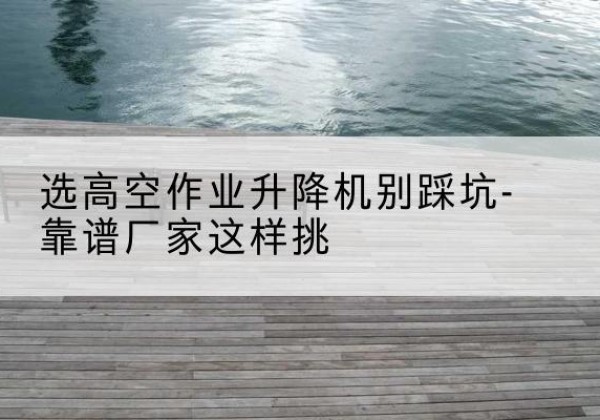 西固剪叉式升降机厂家-选高空作业升降机别踩坑-靠谱厂家这样挑