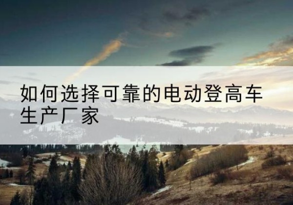 西固电动登高车厂家-如何选择可靠的电动登高车生产厂家