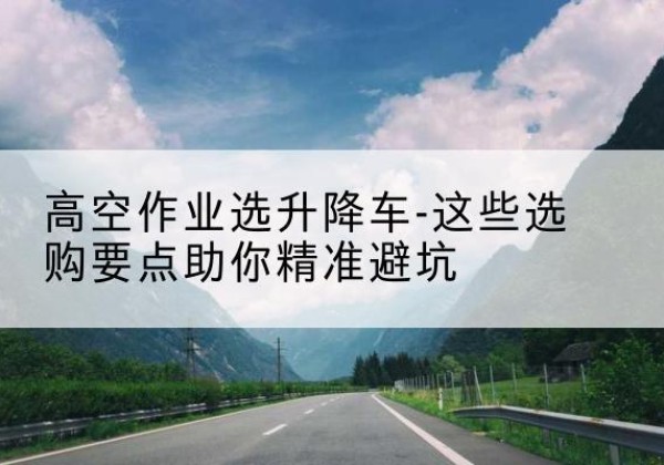 西固升降车厂家-高空作业选升降车-这些选购要点助你*避坑
