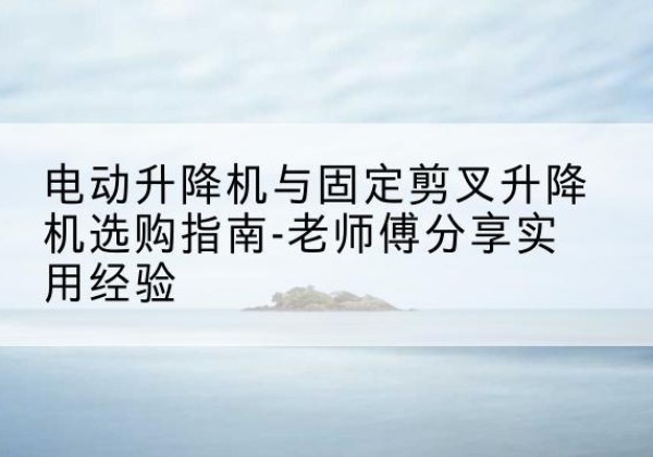 西固电动升降机怎么选-电动升降机与固定剪叉升降机选购指南-老师傅分享实用经验