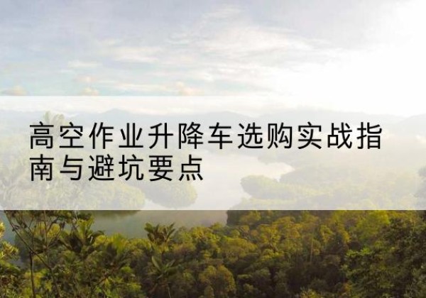 西固升降车怎么选-高空作业升降车选购实战指南与避坑要点