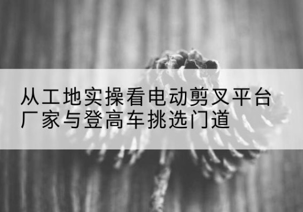西固电动剪叉升降平台厂家-从工地实操看电动剪叉平台厂家与登高车挑选门道