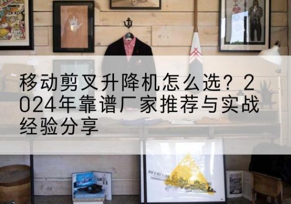 西固升降平台厂家推荐-移动剪叉升降机怎么选？2024年靠谱厂家推荐与实战经验分享