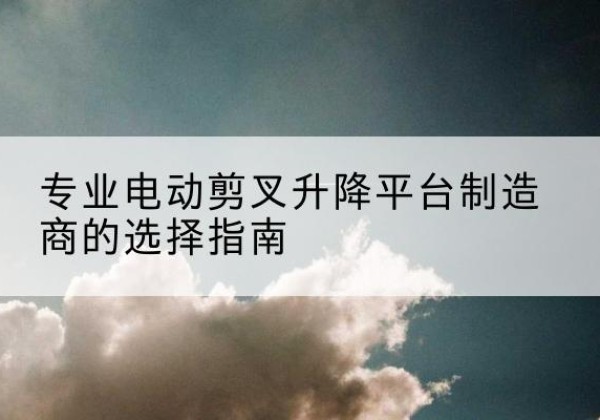 西固电动剪叉升降平台厂家-专业电动剪叉升降平台制造商的选择指南